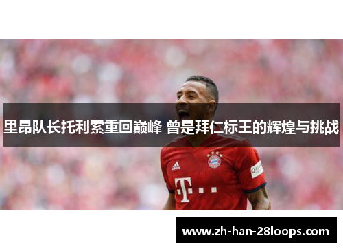 里昂队长托利索重回巅峰 曾是拜仁标王的辉煌与挑战