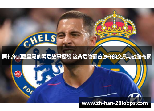 阿扎尔加盟皇马的幕后故事揭秘 这背后隐藏着怎样的交易与战略布局