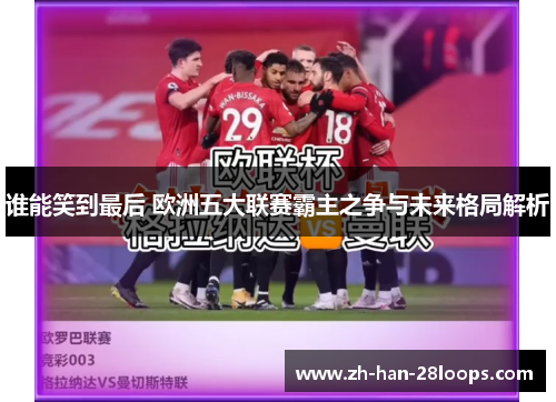 谁能笑到最后 欧洲五大联赛霸主之争与未来格局解析