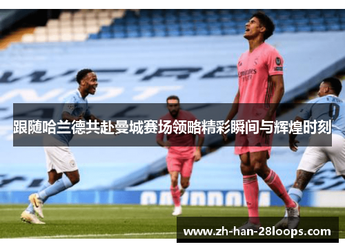 跟随哈兰德共赴曼城赛场领略精彩瞬间与辉煌时刻